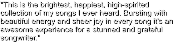 "This is the brightest, happiest, high-spirited collection of my songs I ever heard. Bursting with beautiful energy and sheer joy in every song it's an awesome experience for a stunned and grateful songwriter."